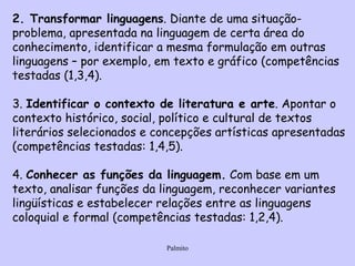 2. Transformar linguagens . Diante de uma situação-problema, apresentada na linguagem de certa área do conhecimento, identificar a mesma formulação em outras linguagens – por exemplo, em texto e gráfico (competências testadas (1,3,4).   3.  Identificar o contexto de literatura e arte . Apontar o contexto histórico, social, político e cultural de textos literários selecionados e concepções artísticas apresentadas (competências testadas: 1,4,5).   4.  Conhecer as funções da linguagem.  Com base em um texto, analisar funções da linguagem, reconhecer variantes lingüísticas e estabelecer relações entre as linguagens coloquial e formal (competências testadas: 1,2,4).   