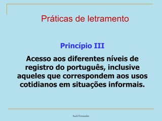 Sueli Fernandes
Práticas de letramento
Princípio III
Acesso aos diferentes níveis de
registro do português, inclusive
aqueles que correspondem aos usos
cotidianos em situações informais.
 