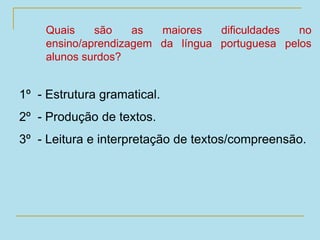 Quais são as maiores dificuldades no
ensino/aprendizagem da língua portuguesa pelos
alunos surdos?
1º - Estrutura gramatical.
2º - Produção de textos.
3º - Leitura e interpretação de textos/compreensão.
 