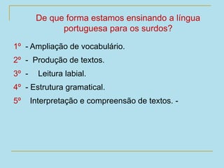 1º - Ampliação de vocabulário.
2º - Produção de textos.
3º - Leitura labial.
4º - Estrutura gramatical.
5º Interpretação e compreensão de textos. -
De que forma estamos ensinando a língua
portuguesa para os surdos?
 