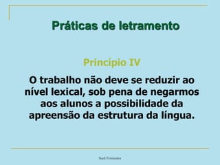 Sueli Fernandes
Práticas de letramento
Princípio IV
O trabalho não deve se reduzir ao
nível lexical, sob pena de negarmos
aos alunos a possibilidade da
apreensão da estrutura da língua.
 