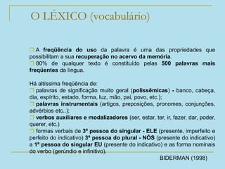 O LÉXICO (vocabulário)
 A freqüência do uso da palavra é uma das propriedades que
possibilitam a sua recuperação no acervo da memória.
 80% de qualquer texto é constituído pelas 500 palavras mais
freqüentes da língua.
Há altíssima freqüência de:
 palavras de significação muito geral (polissêmicas) - banco, cabeça,
dia, espírito, estado, forma, luz, mão, pai, povo, etc.);
 palavras instrumentais (artigos, preposições, pronomes, conjunções,
advérbios etc..);
 verbos auxiliares e modalizadores (ser, estar, ter, ir, fazer, dar, poder,
querer, etc.)
 formas verbais de 3ª pessoa do singular - ELE (presente, imperfeito e
perfeito do indicativo) 3ª pessoa do plural - NÓS (presente do indicativo)
a 1ª pessoa do singular EU (presente do indicativo) e as forma nominais
do verbo (gerúndio e infinitivo).
BIDERMAN (1998)
 