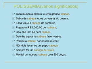 POLISSEMIA(vários significados)
 Todo mundo o admira: é uma grande cabeça.
 Sabia de cabeça todos os versos do poema.
 Essa vila é a cabeça da comarca.
 Pagaram R$ 1.000,00 por cabeça.
 Isso não tem pé nem cabeça.
 Deu-lhe agora na cabeça fazer versos.
 Perdeu a cabeça por aquela mulher.
 Nós dois levamos um papo-cabeça.
 Sempre foi um cabeça-de-vento.
 Montei um quebra-cabeça com 500 peças.
 