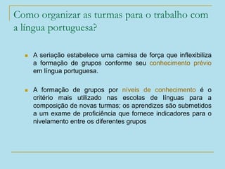 Como organizar as turmas para o trabalho com
a língua portuguesa?
 A seriação estabelece uma camisa de força que inflexibiliza
a formação de grupos conforme seu conhecimento prévio
em língua portuguesa.
 A formação de grupos por níveis de conhecimento é o
critério mais utilizado nas escolas de línguas para a
composição de novas turmas; os aprendizes são submetidos
a um exame de proficiência que fornece indicadores para o
nivelamento entre os diferentes grupos
 