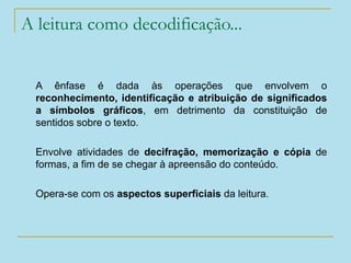 A leitura como decodificação...
A ênfase é dada às operações que envolvem o
reconhecimento, identificação e atribuição de significados
a símbolos gráficos, em detrimento da constituição de
sentidos sobre o texto.
Envolve atividades de decifração, memorização e cópia de
formas, a fim de se chegar à apreensão do conteúdo.
Opera-se com os aspectos superficiais da leitura.
 