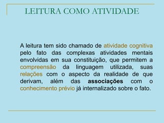 LEITURA COMO ATIVIDADE
A leitura tem sido chamado de atividade cognitiva
pelo fato das complexas atividades mentais
envolvidas em sua constituição, que permitem a
compreensão da linguagem utilizada, suas
relações com o aspecto da realidade de que
derivam, além das associações com o
conhecimento prévio já internalizado sobre o fato.
 