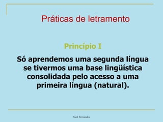Sueli Fernandes
Práticas de letramento
Princípio I
Só aprendemos uma segunda língua
se tivermos uma base lingüística
consolidada pelo acesso a uma
primeira língua (natural).
 