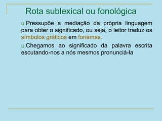 Rota sublexical ou fonológica
 Pressupõe a mediação da própria linguagem
para obter o significado, ou seja, o leitor traduz os
símbolos gráficos em fonemas.
 Chegamos ao significado da palavra escrita
escutando-nos a nós mesmos pronunciá-la
 