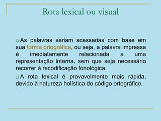 Rota lexical ou visual
 As palavras seriam acessadas com base em
sua forma ortográfica, ou seja, a palavra impressa
é imediatamente relacionada a uma
representação interna, sem que seja necessário
recorrer à recodificação fonológica.
 A rota lexical é provavelmente mais rápida,
devido à natureza holística do código ortográfico.
 