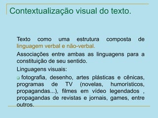 Contextualização visual do texto.
Texto como uma estrutura composta de
linguagem verbal e não-verbal.
Associações entre ambas as linguagens para a
constituição de seu sentido.
Linguagens visuais:
 fotografia, desenho, artes plásticas e cênicas,
programas de TV (novelas, humorísticos,
propagandas...), filmes em vídeo legendados ,
propagandas de revistas e jornais, games, entre
outros.
 