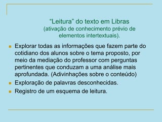 “Leitura” do texto em Libras
(ativação de conhecimento prévio de
elementos intertextuais).
 Explorar todas as informações que fazem parte do
cotidiano dos alunos sobre o tema proposto, por
meio da mediação do professor com perguntas
pertinentes que conduzam a uma análise mais
aprofundada. (Adivinhações sobre o conteúdo)
 Exploração de palavras desconhecidas.
 Registro de um esquema de leitura.
 