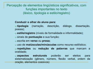 Percepção de elementos lingüísticos significativos, com
funções importantes no texto
(léxico, tipologia e estilo/registro)
Conduzir o olhar do aluno para:
 tipologia (narração, descrição, diálogo, dissertação,
poesia);
 estilo/registro (níveis de formalidade e informalidade);
 sinais de pontuação e sua função;
 escrita em verso ou prosa;
 uso de maiúsculas/minúsculas como recurso estilístico;
 repetições ou redução de palavras que marcam a
oralidade;
 aspectos estruturais poderão ser eleitos para
sistematização (gênero, número, flexão verbal, ordem da
oração, elementos coesivos)
 