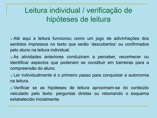 Leitura individual / verificação de
hipóteses de leitura
 Até aqui a leitura funcionou como um jogo de adivinhações dos
sentidos impressos no texto que serão ‘descobertos’ ou confirmados
pelo aluno na leitura individual.
 As atividades anteriores conduziram a perceber, reconhecer ou
identificar aspectos que poderiam se constituir em barreiras para a
compreensão do aluno.
 Ler individualmente é o primeiro passo para conquistar a autonomia
na leitura.
 Verificar se as hipóteses de leitura aproximam-se do conteúdo
veiculado pelo texto: perguntas diretas ou retomando o esquema
estabelecido inicialmente.
 
