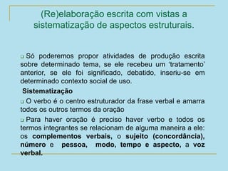 (Re)elaboração escrita com vistas a
sistematização de aspectos estruturais.
 Só poderemos propor atividades de produção escrita
sobre determinado tema, se ele recebeu um ‘tratamento’
anterior, se ele foi significado, debatido, inseriu-se em
determinado contexto social de uso.
Sistematização
 O verbo é o centro estruturador da frase verbal e amarra
todos os outros termos da oração
 Para haver oração é preciso haver verbo e todos os
termos integrantes se relacionam de alguma maneira a ele:
os complementos verbais, o sujeito (concordância),
número e pessoa, modo, tempo e aspecto, a voz
verbal.
 
