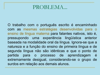 PROBLEMA...
O trabalho com o português escrito é encaminhado
com as mesmas estratégias desenvolvidas para o
ensino de língua materna para falantes nativos, isto é,
pressupondo uma experiência lingüística anterior
baseada na modalidade oral da língua. Ignora-se que a
natureza e a função do ensino de primeira língua e de
segunda língua não são idênticas e que o ponto de
partida para o processo de aprendizagem é
extremamente desigual, considerando-se o grupo de
surdos em relação aos demais alunos.
 