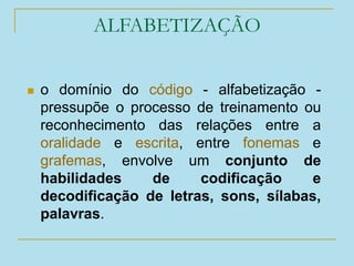 ALFABETIZAÇÃO
 o domínio do código - alfabetização -
pressupõe o processo de treinamento ou
reconhecimento das relações entre a
oralidade e escrita, entre fonemas e
grafemas, envolve um conjunto de
habilidades de codificação e
decodificação de letras, sons, sílabas,
palavras.
 