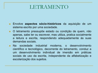 LETRAMENTO
 Envolve aspectos sócio-históricos da aquisição de um
sistema escrito por uma sociedade.
 O letramento pressupõe estado ou condição de quem, não
apenas, sabe ler ou escrever, mas utiliza, pratica socialmente
a leitura e escrita, respondendo adequadamente às suas
demandas sociais.
 Na sociedade industrial moderna, o desenvolvimento
científico e tecnológico, decorrente do letramento, conduz a
um desenvolvimento individual de imersão em práticas
sociais de uso da escrita, independente da alfabetização e
escolarização dos sujeitos.
 