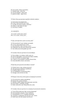 B) luvas pérola ; blusas azul-celeste
C) bananas-maçã ; meios-fios
D) pés-de-moleques ; altares-mor
E) guarda-comidas ; águas-fortes
10 Ache a frase que apresenta superlativo absoluto analítico:
A) Estas peças são antiqüíssimas.
B) O aço é mais resistente que o ferro.
C) As mães são excessivamente cautelosas.
D) Pedro é o mais baixo de todos.
E) Esta fruta é a melhor.
R: GABARITO
01-A | 02-C | 03-B | 04-E | 05-D
06-C | 07-A | 08-C | 09-D | 10-C
01 Que construção não é aceita na norma culta?
A) Esteautomóvel é mais moderno que aquele.
B) A Lua é mais pequena que a Terra.
C) Este chocolate é mais ruim que o outro.
D) Publicaram uma obra mais perfeita que a anterior.
E) Seu irmão já está mais grande que você.
02 Assinale a frase em que há erro de concordância:
A) Estaverdade, só a conhece minha irmã e eu.
B) Nossos empregados e teus assessores farão o trabalho.
C) Ele ou eu ficarei em primeiro lugar.
D) A mãe ou o pai receberão a primeira fatia do bolo.
E) Já era decorrido um ano e seis meses.
03 Que frase não apresentaconcordância nominal?
A) Produz textos o mais sintéticos possível.
B) Não apresentou nenhumas condolências.
C) Os gestos falam por si só.
D) Os trabalhadores permaneciam alerta.
E) Entregue estes convites em mão.
04 Marquea única frase correta quanto ao emprego do pronome:
A) Fiz ele devolver todas as mercadorias.
B) Perante mim, juraste inocência.
C) Marido e mulher tinham sérias desavenças entre eles.
D) Posso deixar o embrulho consigo?
E) Paulo é descortês, mas Tânia prefere ele a mim.
05 Assinale a frase em que há erro no emprego do pronomede tratamento:
A) Vossa Altezaainda quer falar com Sua Majestade?
B) Estes envelopes são para a Vossa Excelência.
C) Encaminhamos a V.S.ª os quadros de pessoal.
D) Acusamos o recebimento da carta de V. Ex.ª, ontem.
E) Espero que você não esqueça seu discurso!
 