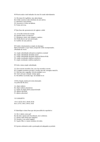 06 Mostreondeo sinal indicador da crase foi usado indevidamente:
A) Ela nunca foi à gafieiras mas adora dançar.
B) O líder assistiaa tudo à distância de cem metros.
C) Retornou à casa paterna.
D) Encontrei-o à beira da falência.
E) Fomos até à rua.
07 Que frase não apresentaerro de regência verbal:
A) Avisei-lhe da hora da reunião.
B) Quando iremos na empresa?
C) Reclamava muito, mas ninguém o ajudava.
D) Proíbo-lhe de sair sem autorização.
E) Lembrei de suas palavras.
08 Analise sintaticamente a oração em destaque:
Bem-aventurados os que ficam, porqueeles serão recompensados.
(Machado de Assis)
A) oração subordinada substantivacompletiva nominal
B) oração subordinada adverbial causal
C) oração subordinada adverbial temporal desenvolvida
D) oração coordenada sindética conclusiva
E) oração coordenada sindética explicativa
09 Ache a única oração subordinada:
A) Ora a nuvem escondia a lua, ora a lua escondia a nuvem.
B) O jogador prometeu um jogo à torcida, mas não conseguiu marcá-lo.
C) Não saia sem o agasalho, pois há umidade no ar.
D) Você verá que a emoção começa agora.
E) Há neblina na estrada; logo, há umidade no ar.
10 Dê a função sintática do termo destacado:
Ao pobrenão lhe devo.
A) objeto indireto
B) objeto indireto pleonástico
C) núcleo do objeto direto preposicionado
D) adjunto adverbial
E) adjunto adnominal
R: GABARITO
01-E | 02-D | 03-C | 04-B | 05-B
06-A | 07-E | 08-E | 09-D | 10-B
01 Identifique a única frase que não passaidéia de superlativo:
A) Ele é valente como quê!
B) Ela não é apenas uma boa diretora, ela é a diretora.
C) Maria é mais bonita que simpática.
D) Romário é um senhor jogador!
E) Aquele filho é o menos carinhoso de todos.
02 Apontea alternativa onde a pontuação está adequada ao período:
 
