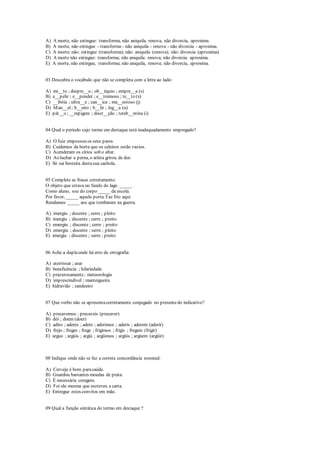 A) A morte, não extingue: transforma, não aniquila, renova, não divorcia, aproxima.
B) A morte, não extingue - transforma - não aniquila - renova - não divorcia - aproxima.
C) A morte; não: extingue (transforma); não: aniquila (renova); não: divorcia (aproxima).
D) A morte não extingue: transforma; não aniquila: renova; não divorcia: aproxima.
E) A morte, não extingue, transforma; não aniquila, renova; não divorcia, aproxima.
03 Descubra o vocábulo que não se completa com a letra ao lado:
A) mi__to ; despre__o ; ob__équio ; empre__a (s)
B) e__pelir ; e__pender ; e__tremoso ; te__to (x)
C) __ibóia ; ultra__e ; can__ica ; ma__estoso (j)
D) Man__el; b__eiro ; b__lir ; íng__a (u)
E) pát__o ; __mpigem ; discr__ção ; tereb__ntina (i)
04 Qual o período cujo termo em destaque está inadequadamente empregado?
A) O Juiz empossou os seus pares.
B) Cuidemos da horta que os celeiros estão vazios.
C) Acenderam os círios sob o altar.
D) Ao luchar a perna, o atleta gritou de dor.
E) Só sai besteira destasua cachola.
05 Complete as frases corretamente:
O objeto que estava no fundo do lago _____.
Como aluno, sou do corpo _____ da escola.
Por favor, _____ aquela porta. Faz frio aqui.
Rendamos _____ aos que tombaram na guerra.
A) imergiu ; docente ; serre ; pleito
B) imergiu ; discente ; cerre ; preito
C) emergiu ; discente ; cerre ; preito
D) emergiu ; docente ; serre ; pleito
E) imergiu ; discente ; serre ; preito
06 Ache a duplaonde há erro de ortografia:
A) aterrissar ; asar
B) beneficência ; hilariedade
C) prazerosamente; meteorologia
D) imprescindível ; manteigueira
E) hidravião ; candeeiro
07 Que verbo não se apresentacorretamente conjugado no presentedo indicativo?
A) precavemos ; precaveis (precaver)
B) dói ; doem (doer)
C) adiro ; aderes ; adere ; aderimos ; aderis ; aderem (aderir)
D) frejo ; freges ; frege ; frigimos ; frigis ; fregem (frigir)
E) arguo ; argúis ; argúi ; argüimos ; argüis ; argúem (argüir)
08 Indique onde não se fez a correta concordância nominal:
A) Cerveja é bom parasaúde.
B) Guardou bastantes moedas de prata.
C) É necessária coragem.
D) Foi ela mesma que escreveu a carta.
E) Entregue estes convites em mão.
09 Qual a função sintática do termo em destaque ?
 