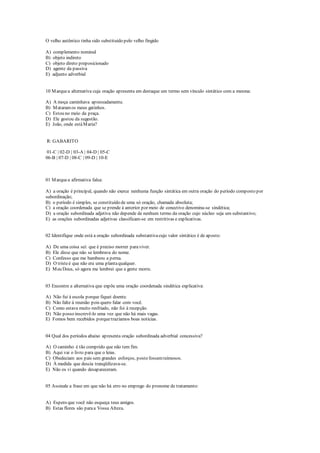 O velho autêntico tinha sido substituído pelo velho fingido
A) complemento nominal
B) objeto indireto
C) objeto direto preposicionado
D) agente da passiva
E) adjunto adverbial
10 Marquea alternativa cuja oração apresenta em destaque um termo sem vínculo sintático com a mesma:
A) A moça caminhava apressadamente.
B) Mataramos meus gatinhos.
C) Estou no meio da praça.
D) Ele gostou da sugestão.
E) João, onde estáMaria?
R: GABARITO
01-C | 02-D | 03-A | 04-D | 05-C
06-B | 07-D | 08-C | 09-D | 10-E
01 Marquea afirmativa falsa:
A) a oração é principal, quando não exerce nenhuma função sintática em outra oração do período composto por
subordinação;
B) o período é simples, se constituído de uma só oração, chamada absoluta;
C) a oração coordenada que se prende à anterior por meio de conectivo denomina-se sindética;
D) a oração subordinada adjetiva não depende de nenhum termo da oração cujo núcleo seja um substantivo;
E) as orações subordinadas adjetivas classificam-se em restritivas e explicativas.
02 Identifique onde está a oração subordinada substantivacujo valor sintático é de aposto:
A) De uma coisa sei: que é preciso morrer paraviver.
B) Ele disse que não se lembrava do nome.
C) Confesso que me bambeou a perna.
D) O tristeé que não era uma plantaqualquer.
E) Meu Deus, só agora me lembrei que a gente morre.
03 Encontre a alternativa que expõe uma oração coordenada sindética explicativa:
A) Não fui à escola porque fiquei doente.
B) Não falte à reunião pois quero falar com você.
C) Como estava muito resfriado, não foi à recepção.
D) Não posso inscrevê-lo uma vez que não há mais vagas.
E) Fomos bem recebidos porquetrazíamos boas notícias.
04 Qual dos períodos abaixo apresenta oração subordinada adverbial concessiva?
A) O caminho é tão comprido que não tem fim.
B) Aqui vai o livro para que o leias.
C) Obedeciam aos pais sem grandes esforços, posto fossemteimosos.
D) À medida que descia tranqüilizava-se.
E) Não os vi quando desapareceram.
05 Assinale a frase em que não há erro no emprego do pronome de tratamento:
A) Espero que você não esqueça teus amigos.
B) Estas flores são paraa Vossa Alteza.
 