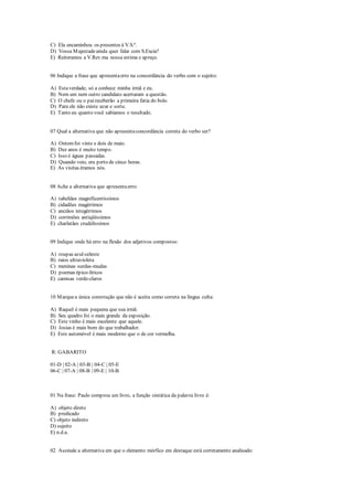 C) Ela encaminhou os presentes à V.S.ª.
D) Vossa Majestadeainda quer falar com S.Excia?
E) Reiteramos a V.Rev.ma nossa estima e apreço.
06 Indique a frase que apresentaerro na concordância do verbo com o sujeito:
A) Estaverdade, só a conhece minha irmã e eu.
B) Nem um nem outro candidato acertaram a questão.
C) O chefe ou o paireceberão a primeira fatia do bolo.
D) Para ele não existe azar e sorte.
E) Tanto eu quanto você sabíamos o resultado.
07 Qual a alternativa que não apresentaconcordância correta do verbo ser?
A) Ontemfoi vinte e dois de maio.
B) Dez anos é muito tempo.
C) Isso é águas passadas.
D) Quando veio, era perto de cinco horas.
E) As visitas éramos nós.
08 Ache a alternativa que apresentaerro:
A) tabeliães magnificentíssimos
B) cidadões magérrimos
C) anciãos integérrimos
D) corrimões antiqüíssimos
E) charlatães crudelíssimos
09 Indique onde há erro na flexão dos adjetivos compostos:
A) roupas azul-celeste
B) raios ultravioleta
C) meninas surdas-mudas
D) poemas épico-líricos
E) camisas verde-claros
10 Marquea única construção que não é aceita como correta na língua culta:
A) Raquel é mais pequena que sua irmã.
B) Seu quadro foi o mais grande da exposição.
C) Este vinho é mais excelente que aquele.
D) Josias é mais bom do que trabalhador.
E) Este automóvel é mais moderno que o de cor vermelha.
R: GABARITO
01-D | 02-A | 03-B | 04-C | 05-E
06-C | 07-A | 08-B | 09-E | 10-B
01 Na frase: Paulo comprou um livro, a função sintática da palavra livro é:
A) objeto direto
B) predicado
C) objeto indireto
D) sujeito
E) n.d.a.
02 Assinale a alternativa em que o elemento mórfico em destaque está corretamente analisado:
 