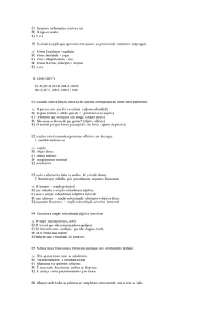 C) Surgiram reclamações contra o rei.
D) Aluga-se quarto.
E) n.d.a.
10 Assinale a opção que apresentaerro quanto ao pronome de tratamento empregado:
A) Vossa Eminência - cardeais
B) Vossa Santidade - papa
C) Vossa Magnificência - reis
D) Vossa Alteza - príncipes e duques
E) n.d.a.
R: GABARITO
01-A | 02-A | 03-B | 04-A | 05-B
06-D | 07-C | 08-D | 09-A | 10-C
01 Assinale onde a função sintática do que não corresponde ao termo entre parênteses:
A) A pessoacom que foi visto é má. (adjunto adverbial)
B) Alguns temem o ladrão que ele é. (predicativo do sujeito)
C) O homem que sorriu era seu amigo. (objeto direto)
D) São essas as flores de que gostas? (objeto indireto)
E) O animal por que fomos perseguidos era feroz. (agente da passiva)
02 Analise sintaticamente o pronome reflexivo em destaque:
O caçador medicou-se.
A) sujeito
B) objeto direto
C) objeto indireto
D) complemento nominal
E) predicativo
03 Ache a alternativa falsa na análise do período abaixo:
O homem que trabalha quis que calassem enquanto discursava.
A) O homem = oração principal
B) que trabalha = oração subordinada adjetiva
C) quis = oração subordinada subjetiva reduzida
D) que calassem = oração subordinada substantivaobjetiva direta
E) enquanto discursava = oração subordinada adverbial temporal
04 Encontre a oração subordinada adjetiva restritiva:
A) O negro que discursava, sorri.
B) O tristeé que não era uma plantaqualquer.
C) Só imponho uma condição: que não chegues tarde.
D) Meu irmão saiu ontem.
E) Sabe-se que o resultado foi positivo.
05 Ache a única frase onde o termo em destaque está corretamente grafado:
A) Deu apenas cinco reais ao cabelereiro.
B) Era imprecindível a presença do pai.
C) Mais uma vez queimou o fuzível.
D) É necessário discriminar melhor as despesas.
E) A criança sorria prazeirosamente paratodos.
06 Marqueonde todas as palavras se completam corretamente com a letra ao lado:
 