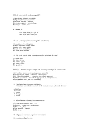 10 Onde está o vocábulo erradamente grafado?
A) anti-séptico ; concelho ; bicarbonato
B) digladiar ; desmazelo ; excremento
C) mexerica ; fascínora ; herbívoro
D) retenção ; pegajento ; verossimilhança
E) xifópagos ; sucinto ; sósia
R: GABARITO
01-C | 02-D | 03-B | 04-C | 05-D
06-B | 07-D | 08-A | 09-B | 10-C
01 Ache a palavra que recebeu o acento gráfico indevidamente:
A) apazigúem ; pôr ; pólo ; platéia
B) bílis ; mausoléus ; complô ; reféns
C) dêem ; côo ; único ; baínha
D) argúi ; ímã ; mártir ; faísca
E) fórum ; juíza ; averigúes
02 Que par de palavras abaixo perdeo acento gráfico na formação do plural?
A) caráter ; pêra
B) hífen ; repórter
C) vintém ; egípcio
D) mútuo ; tríceps
E) gás ; álbum
03 Indique a alternativa em que o exemplo dado não correspondeà figura de sintaxe ao lado:
A) O sacrifício, faremos: a vitória, alcançaremos. (anástrofe)
B) Suspira, e chora, e geme, e sofre, e sua... (polissíndeto)
C) O prêmio foi conseguido e o prisioneiro, solto. (silepse de pessoa)
D) Os três reis orientais, ... é tradição da igreja que um era preto.(anacoluto)
E) Vi claramente visto o lume vivo. (pleonasmo)
04 Classifique a figura presenteno texto abaixo:
Foi por ti que num sonho de ventura / A flor da mocidade consumi. (Álvares de Azevedo)
A) hipérbato
B) anástrofe
C) sínquise
D) aliteração
E) zeugma
05 Ache a frase que se completa corretamente com eu:
A) Não há desentendimento entre __ e ti.
B) Deixem __ explicar-lhes o que aconteceu.
C) Isto é para __ fazer.
D) Ela encontrou __ na praça.
E) Irás até __.
06. Indique o uso inadequado do pronomedemonstrativo:
A) A menina era tal qual os avós.
 