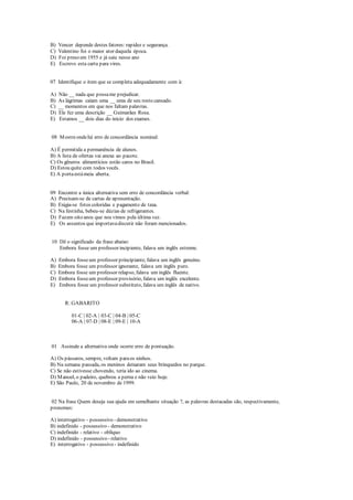 B) Vencer depende destes fatores: rapidez e segurança.
C) Valentino foi o maior ator daquela época.
D) Foi preso em 1955 e já saiu nesse ano
E) Escrevo esta carta para vires.
07 Identifique o item que se completa adequadamente com à:
A) Não __ nada que possame prejudicar.
B) As lágrimas caíam uma __ uma de seu rosto cansado.
C) __ momentos em que nos faltam palavras.
D) Ele fez uma descrição __ Guimarães Rosa.
E) Estamos __ dois dias do início dos exames.
08 Mostreondehá erro de concordância nominal:
A) É permitida a permanência de alunos.
B) A lista de ofertas vai anexa ao pacote.
C) Os gêneros alimentícios estão caros no Brasil.
D) Estou quite com todos vocês.
E) A portaestámeia aberta.
09 Encontre a única alternativa sem erro de concordância verbal:
A) Precisam-se de cartas de apresentação.
B) Exigia-se fotos coloridas e pagamento de taxa.
C) Na festinha, bebeu-se dúzias de refrigerantes.
D) Fazem oito anos que nos vimos pela última vez.
E) Os assuntos que importavadiscutir não foram mencionados.
10 Dê o significado da frase abaixo:
Embora fosse um professor incipiente, falava um inglês estreme.
A) Embora fosseum professor principiante, falava um inglês genuíno.
B) Embora fosse um professor ignorante, falava um inglês puro.
C) Embora fosse um professor relapso, falava um inglês fluente.
D) Embora fosseum professor provisório, falava um inglês excelente.
E) Embora fosse um professor substituto, falava um inglês de nativo.
R: GABARITO
01-C | 02-A | 03-C | 04-B | 05-C
06-A | 07-D | 08-E | 09-E | 10-A
01 Assinale a alternativa onde ocorre erro de pontuação.
A) Os pássaros, sempre, voltam paraos ninhos.
B) Na semana passada, os meninos deixaram seus brinquedos no parque.
C) Se não estivesse chovendo, teria ido ao cinema.
D) Manoel, o padeiro, quebrou a perna e não veio hoje.
E) São Paulo, 20 de novembro de 1999.
02 Na frase Quem deseja sua ajuda em semelhante situação ?, as palavras destacadas são, respectivamente,
pronomes:
A) interrogativo - possessivo - demonstrativo
B) indefinido - possessivo - demonstrativo
C) indefinido - relativo - oblíquo
D) indefinido - possessivo - relativo
E) interrogativo - possessivo - indefinido
 