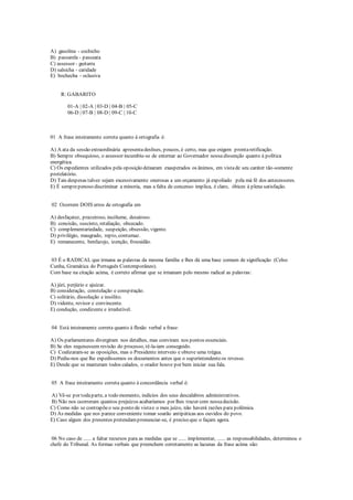 A) gasolina - cochicho
B) passarela - passeata
C) assessor - guitarra
D) salsicha - caridade
E) bochecha - oclusiva
R: GABARITO
01-A | 02-A | 03-D | 04-B | 05-C
06-D | 07-B | 08-D | 09-C | 10-C
01 A frase inteiramente correta quanto à ortografia é:
A) A ata da sessão extraordinária apresentadeslises, poucos, é certo, mas que exigem prontaretificação.
B) Sempre obsequioso, o assessor incumbiu-se de externar ao Governador nossa dissenção quanto à política
energética.
C) Os expedientes utilizados pela oposição deixaram exasperados os ânimos, em vistade seu caráter tão-somente
protelatório.
D) Tais despesas talvez sejam excessivamente onerosas a um orçamento já expoliado pela má fé dos antecessores.
E) É semprepenoso discriminar a minoria, mas a falta de concenso implica, é claro, óbices à plena satisfação.
02 Ocorrem DOIS erros de ortografia em
A) desfaçatez, prazeiroso, incólume, desairoso.
B) concisão, suscinto, retaliação, obcecado.
C) complementariedade, suspeição, obsessão, vigente.
D) privilégio, maugrado, repto, contumaz.
E) remanecente, benfazejo, izenção, frouxidão.
03 É o RADICAL que irmana as palavras da mesma família e lhes dá uma base comum de significação (Celso
Cunha, Gramática do Português Contemporâneo).
Com base na citação acima, é correto afirmar que se irmanam pelo mesmo radical as palavras:
A) júri, perjúrio e ajuizar.
B) consideração, constelação e conspiração.
C) solitário, dissolução e insólito.
D) vidente, revisor e convincente.
E) condução, condizente e irredutível.
04 Está inteiramente correta quanto à flexão verbal a frase:
A) Os parlamentares divergiram nos detalhes, mas conviram nos pontos essenciais.
B) Se eles requisessem revisão do processo, tê-la-iam conseguido.
C) Coalizaram-se as oposições, mas o Presidente interveio e obteve uma trégua.
D) Pediu-nos que lhe expedíssemos os documentos antes que o superintendenteos revesse.
E) Desde que se manteram todos calados, o orador houve por bem iniciar sua fala.
05 A frase inteiramente correta quanto à concordância verbal é:
A) Vê-se por todaparte, a todo momento, indícios dos seus descalabros administrativos.
B) Não nos ocorreram quantos prejuízos acabaríamos por lhes trazer com nossadecisão.
C) Como não se contrapõeo seu ponto de vistae o meu juízo, não haverá razões para polêmica.
D) As medidas que nos parece conveniente tomar soarão antipáticas aos ouvidos do povo.
E) Caso algum dos presentes pretendampronunciar-se, é preciso que o façam agora.
06 No caso de ...... a faltar recursos para as medidas que se ...... implementar, ...... as responsabilidades, determinou o
chefe do Tribunal. As formas verbais que preenchem corretamente as lacunas da frase acima são:
 