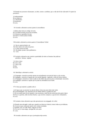 02 Quando me procurar o desencanto, eu direi, sereno e confiante, que a vida não foi de todo inútil. O sujeito de
procurar é:
A) indeterminado
B) eu (elíptico)
C) o desencanto
D) inexistente
E) n.d.a.
03 Assinale a alternativa correta quanto à concordância:
A) Bateu duas horas no relógio da torre.
B) É proibida entrada de pessoas estranhas.
C) Conserta-se aparelhos de som.
D) Lêem-se muitas placas erradas.
E) n.d.a.
04Assinale a alternativa correta quanto à Concordância Verbal:
A) Sou eu quem primeiro sai.
B) Dois metros de tecido são pouco.
C) É cinco horas da tarde.
D) Da cidade à praia é dois quilômetros.
E) n.d.a.
05 Assinale a alternativa que contém a quantidade de todos os fonemas das palavras:
satisfeitos - leituras - aquelas
A) vinte e cinco
B) vinte e dois
C) vinte e três
D) dez
E) n.d.a.
06 Identifique a alternativa correta:
A) Linguagem conotativa permite apenas um entendimento por partedo leitor ou do ouvinte.
B) Linguagem conotativa é aquela que tem sentido figurado, sugerindo a idéia de forma indireta.
C) A linguagem conotativa é muito usada na vida diária das pessoas para a comunicação necessária.
D) Linguagem conotativa é aquela que só podeser entendida de um modo.
E) n.d.a.
07 A frase que mantém o padrão culto é:
A) O rapaz cujo eu encontrei na sala do diretor, disse-me paravoltar mais tarde.
B) O desembargador cujo despacho está em debate deferiu o pedido dos réus.
C) Ele era ainda muito jovem quando o caso aconteceu, onde lhe dou razão para não querer depor.
D) Essa é a questão, onde tem duas facetas: a que envolve compras e a que envolve treinamento.
E) n.d.a.
08 Assinale a única alternativa que não apresentaerro na conjugação do verbo:
A) Quando meu advogado soube que o guarda me detera no trânsito, tomou todas as providências.
B) As provas que contessem menos erros seriam premiadas.
C) Quando você vir a São Paulo, traga-me as fotos.
D) Se você vir meu amigo, entregue-lhe esta carta.
E) n.d.a.
09 Assinale a alternativa em que a pontuação esteja correta:
 