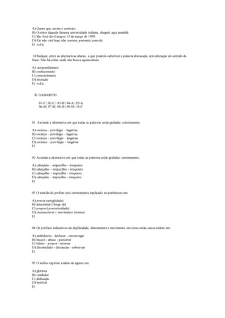 A) Quero que, assine o contrato.
B) O reitor daquela famosa universidade italiana, chegará aqui amanhã.
C) São José dos Campos 15 de março de 1999.
D) Ele não virá hoje, não contem, portanto, com ele.
E) n.d.a.
10 Indique, entre as alternativas abaixo, a que poderia substituir a palavra destacada, sem alteração do sentido da
frase: Não há crime onde não houve aquiescência.
A) arrependimento
B) conhecimento
C) consentimento
D) intenção
E) n.d.a.
R: GABARITO
01-C | 02-C | 03-D | 04-A | 05-A
06-B | 07-B | 08-D | 09-D | 10-C
01 Assinale a alternativa em que todas as palavras estão grafadas corretamente.
A) torácico - privilégio - lagartixa
B) toráxico - privilégio - lagartixa
C) torácico - previlégio - largatixa
D) toráxico - previlégio - largatixa
E)
02 Assinale a alternativa em que todas as palavras estão grafadas corretamente.
A) cabeçário - empecilho - irrequieto
B) cabeçalho - empecilho - irrequieto
C) cabeçalho - impecilho - irriquieto
D) cabeçário - impecilho - irriquieto
E)
03 O sentido do prefixo está corretamente explicado no parênteses em:
A) prever (antigüidade)
B) adnominal ( longe de)
C) pospor ( posterioridade)
D) circunscrever ( movimento interno)
E)
04 Os prefixos indicativos de duplicidade, afastamento e movimento em torno estão, nessa ordem em:
A) ambidestro - deslocar - circunvagar
B) bisavô - abuso - percorrer
C) biênio - propor - retornar
D) dissimulado - distanciar - sobrevoar
E)
05 O sufixo exprime a idéia de agente em:
A) gloriosa
B) vendedor
C) abdicação
D) horrível
E)
 
