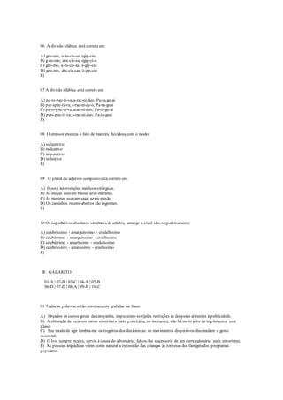 06 A divisão silábica está correta em:
A) gno-mo, a-bs-cis-sa, egip-cio
B) g-no-mo, abs-cis-sa, egip-ci-o
C) gno-mo, a-bs-cis-as, e-gip-cio
D) gno-mo, abs-cis-sas, e-gip-cio
E)
07 A divisão silábica está correta em:
A) pe-rs-pec-ti-va, a-rac-ni-deo, Pa-ra-gu-ai
B) per-spec-ti-va, a-rac-ní-de-o, Pa-ra-guai
C) pe-rs-pec-ti-va, arac-ni-deo, Pa-ra-gu-ai
D) pers-pec-ti-va, a-rac-ni-deo, Pa-ra-guai
E)
08 O emissor enuncia o fato de maneira duvidosa com o modo:
A) subjuntivo
B) indicativo
C) imperativo
D) infinitivo
E)
09 O plural do adjetivo composto está correto em:
A) Houve intervenções médicos-cirúrgicas.
B) As moças usavam blusas azul-marinho.
C) As meninas usavam saias azuis-pavão.
D) Os caminhos recens-abertos são íngremes.
E)
10 Os superlativos absolutos sintéticos de célebre, amargo e cruel são, respectivamente:
A) celebríssimo - amarguíssimo - crudelíssimo
B) celebérrimo - amarguíssimo - cruelíssimo
C) celebérrimo - amaríssimo - crudelíssimo
D) celebrissimo - amarissimo - cruelíssimo
E)
R: GABARITO
01-A | 02-B | 03-C | 04-A | 05-B
06-D | 07-D | 08-A | 09-B | 10-C
01 Todas as palavras estão corretamente grafadas na frase:
A) Orçados os custos gerais da campanha, impuzeram-se ríjidas restrições às despesas atinentes à publicidade.
B) A obtenção de recursos extras constituia meta prioritária, no momento; não há outro jeito de implementar este
plano.
C) Seu modo de agir lembra-me os tregeitos dos ilusionistas: os movimentos dispersivos discimulam o gesto
essencial.
D) O Ivo, sempre incalto, serviu à causa do adversário; faltou-lhe a acessoria de um correlegionário mais experiente.
E) As pessoas impúdicas vêem como natural a exposição das crianças às torpesas dos famigerados programas
populares.
 