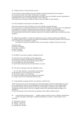 02 A flexão de todos os verbos estácorreta na frase:
A) Caso não ajam a tempo, pediremos que seja estendido o prazo de apresentação de seus documentos.
B) Assim que reavermos nossas malas, remarcaremos as passagens.
C) Os portões que se vêm nos casarões antigos detêm nosso olhar, tantos são os detalhes que neles surpreendemos.
D) Quando eles reverem o caso, haverão de chegar a novas conclusões.
E) Os policiais que os deteram, na manhã de ontem, há muito vêm agindo de modo arbitrário.
03 A frase inteiramente correta quanto à concordância verbal é:
A) Por que se permiteas cenas de violência, de que estão recheadas a televisão brasileira?
B) As pessoas que se vem mostrando satisfeitas com o país são as beneficiárias das medidas que se veio implantando.
C) Se qualquer um de nós lhes emprestássemos apoio, mereceriam o repúdio de toda a população.
D) Por mais que os espantema surpresados novos fatos, ainda não lhes falta a capacidade das iniciativas.
E) Será que ainda é possível prever as manobras do governo, neste cenário econômico que se caracteriza por tantas
incógnitas?
04 - Bastam de provocações! - foi o grito que puderam ouvir os que se achavam próximos do presidenteda
Assembléia, quando já fazia dez minutos que nenhum dos parlamentares da oposição conseguia ir além da primeira
frase, no momento de se encaminhar as votações.
Em respeito às normas de concordância verbal, é preciso corrigir as seguintes formas do texto acima:
A) bastam e fazia.
B) bastam e encaminhar.
C) conseguia e encaminhar.
D) fazia e conseguia.
E) fazia e encaminhar.
05 Há ERRO de construção no segmento sublinhado da frase:
A) A defesa dos réus estáestribada em forte argumentação.
B) Nosso gesto é ilustrativo do desânimo que tomou conta de nós.
C) Ela usou expressões que não são cabíveis numa ata oficial.
D) Consternado com o fato, pediu demissão.
E) Agi de modo a demonstrar uma estritaobservância com as leis.
06 Está correto o emprego da expressão sublinhada na frase:
A) É um velho experiente, a cuja memória todos recorrem.
B) São grosseiros os erros aos quais ele vem incorrendo.
C) Eis as terras a cujas o rio vem poluindo.
D) Desconfio dos dados de que foram coligidos nesta pesquisa.
E) O cargo em cujo ele seria empossado continuará vago.
07 A impropriedade no emprego do léxico torna absurdo o sentido da frase:
A) Ele costuma agir com cautela, não obstantehaver demonstrado alguma afoiteza na última medida que tomou.
B) Ao contrário de seu irmão, um notório delinqüente, ele jamais deixou de agir com a mais absoluta retidão.
C) Alcoólatra redimido, José faz questão de se pôr à prova, não fugindo às reuniões em que a bebida é farta.
D) Dado que não pude ratificar o meu voto no segundo escrutínio, meu representantelegal encarregou-se de
confirmá-lo.
E) Tanto subestimaram a força do adversário que acabaram por lhe infligir retumbante derrota.
08 ...... seja promovida, ela dará uma festa, ...... ninguém ponhaem dúvida seu sincero e imediato reconhecimento.
A frase acima ganha sentido lógico e completo preenchendo-se as lacunas, respectivamente, com as
expressões:
A) Mesmo que - para que
B) Embora - a fim de que
C) Tão logo - mesmo que
D) Ainda que não - tão logo
 