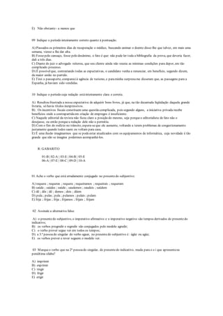 E) Não obstante - a menos que
09 Indique o período inteiramente correto quanto à pontuação.
A) Passados os primeiros dias de recuperação o médico, buscando animar o doente disse-lhe que talvez, em mais uma
semana, viesse a lhe dar alta.
B) Fossepelo cansaço, fosse pelo desânimo, o fato é que: não pude ler toda a bibliografia da prova, que deveria fazer,
dali a três dias.
C) Diante do juiz o advogado reiterou, que seu cliente ainda não reunia as mínimas condições para depor, em tão
complicado processo.
D) É possívelque, contrariando todas as expectativas, o candidato venha a renunciar, em benefício, segundo dizem,
da maior união no partido.
E) Tirei o passaporte, comparecià agência de turismo, e paraminha surpresame disseram que, as passagens para a
Espanha, já haviam sido vendidas.
10 Indique o período cuja redação estáinteiramente clara e correta.
A) Resultou frustrada a nossa expectativa de adquirir bons livros, já que, na tão decantada liqüidação daquela grande
livraria, só havia títulos inexpressivos.
B) Os incentivos fiscais constituem uma questão complicada, pois segundo alguns, a iniciativa privada recebe
benefícios onde a contrapartidaem criação de empregos é insuficiente.
C) Naquele editorial da revista não ficou claro a posição do mesmo, seja porqueo editorialista de fato não o
desejasse, ou então porquea redação dele não o permitiu.
D) Com o fim do rodízio no trânsito, espera-seque ele aumente, voltando a terem problemas de congestionamento
justamente quando todos saem ou voltam para casa.
E) É uma ilusão imaginarmos que se podeestar atualizados com os equipamentos de informática, cuja novidade é tão
grande que não se imagina podermos acompanhá-los.
R: GABARITO
01-B | 02-A | 03-E | 04-B | 05-E
06-A | 07-E | 08-C | 09-D | 10-A
01 Ache o verbo que está erradamente conjugado no presentedo subjuntivo:
A) requera ; requeras ; requera ; requeiramos ; requeirais ; requeram
B) saúde ; saúdes ; saúde ; saudemos ; saudeis ; saúdem
C) dê ; dês ; dê ; demos ; deis ; dêem
D) pula; pulas ; pula ; pulamos ; pulais ; pulam
E) frija ; frijas ; frija ; frijamos ; frijais ; frijam
02 Assinale a alternativa falsa:
A) o presentedo subjuntivo, o imperativo afirmativo e o imperativo negativo são tempos derivados do presentedo
indicativo;
B) os verbos progredir e regredir são conjugados pelo modelo agredir;
C) o verbo prover segue ver em todos os tempos;
D) a 3.ª pessoado singular do verbo aguar, no presentedo subjuntivo é : ágüe ou agúe;
E) os verbos prever e rever seguem o modelo ver.
03 Marqueo verbo que na 2ª pessoado singular, do presentedo indicativo, muda para e o i que apresentana
penúltima sílaba?
A) imprimir
B) exprimir
C) tingir
D) frigir
E) erigir
 