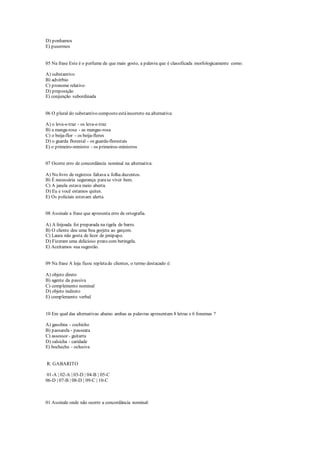 D) ponhamos
E) pusermos
05 Na frase Este é o perfume de que mais gosto, a palavra que é classificada morfologicamente como:
A) substantivo
B) advérbio
C) pronome relativo
D) preposição
E) conjunção subordinada
06 O plural do substantivo composto estáincorreto na alternativa:
A) o leva-e-traz - os leva-e-traz
B) a manga-rosa - as mangas-rosa
C) o beija-flor - os beija-flores
D) o guarda florestal - os guarda-florestais
E) o primeiro-ministro - os primeiros-ministros
07 Ocorre erro de concordância nominal na alternativa:
A) No livro de registros faltava a folha duzentos.
B) É necessária segurança parase viver bem.
C) A janela estava meio aberta.
D) Eu e você estamos quites.
E) Os policiais estavam alerta.
08 Assinale a frase que apresenta erro de ortografia.
A) A feijoada foi preparada na tigela de barro.
B) O cliente deu uma boa gorjeta ao garçom.
C) Laura não gosta de licor de jenipapo.
D) Fizeram uma delicioso prato com beringela.
E) Aceitamos sua sugestão.
09 Na frase A loja ficou repletade clientes, o termo destacado é:
A) objeto direto
B) agente da passiva
C) complemento nominal
D) objeto indireto
E) complemento verbal
10 Em qual das alternativas abaixo ambas as palavras apresentam 8 letras e 6 fonemas ?
A) gasolina - cochicho
B) passarela - passeata
C) assessor - guitarra
D) salsicha - caridade
E) bochecha - oclusiva
R: GABARITO
01-A | 02-A | 03-D | 04-B | 05-C
06-D | 07-B | 08-D | 09-C | 10-C
01 Assinale onde não ocorre a concordância nominal:
 