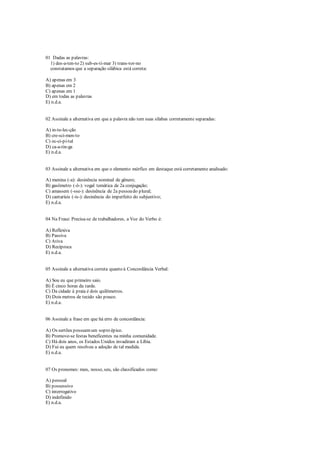 01 Dadas as palavras:
1) des-a-ten-to 2) sub-es-ti-mar 3) trans-tor-no
constatamos que a separação silábica está correta:
A) apenas em 3
B) apenas em 2
C) apenas em 1
D) em todas as palavras
E) n.d.a.
02 Assinale a alternativa em que a palavra não tem suas sílabas corretamente separadas:
A) in-te-lec-ção
B) cre-sci-men-to
C) oc-ci-pi-tal
D) ca-a-tin-ga
E) n.d.a.
03 Assinale a alternativa em que o elemento mórfico em destaque está corretamente analisado:
A) menina (-a): desinência nominal de gênero;
B) gasômetro (-ô-): vogal temática de 2a conjugação;
C) amassem (-sse-): desinência de 2a pessoado plural;
D) cantaríeis (-is-): desinência do imperfeito do subjuntivo;
E) n.d.a.
04 Na Frase: Precisa-se de trabalhadores, a Voz do Verbo é:
A) Reflexiva
B) Passiva
C) Ativa
D) Recíproca
E) n.d.a.
05 Assinale a alternativa correta quanto à Concordância Verbal:
A) Sou eu que primeiro saio.
B) É cinco horas da tarde.
C) Da cidade à praia é dois quilômetros.
D) Dois metros de tecido são pouco.
E) n.d.a.
06 Assinale a frase em que há erro de concordância:
A) Os sertões possuemum sopro épico.
B) Promove-se festas beneficentes na minha comunidade.
C) Há dois anos, os Estados Unidos invadiram a Líbia.
D) Fui eu quem resolveu a adoção de tal medida.
E) n.d.a.
07 Os pronomes: meu, nosso, seu, são classificados como:
A) pessoal
B) possessivo
C) interrogativo
D) indefinido
E) n.d.a.
 