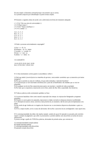 D) uma oração se denomina principalporque vem primeiro que as outras;
E) o período composto por subordinação só pode ter duas orações.
09 Enumere a segunda coluna de acordo com a abreviatura da forma de tratamento adequada:
( 1 ) V.Ex.ª Rev.ma reitor de universidade ( )
( 2 ) V.Mag.ª papa( )
( 3 ) V.Em.ª bispo e arcebispo ( )
( 4 ) V.S. cardeal ( )
A) 1 ; 4 ; 3 ; 2
B) 2 ; 4 ; 1 ; 3
C) 3 ; 4 ; 2 ; 1
D) 4 ; 2 ; 3 ; 1
E) 2 ; 4 ; 3 ; 1
10 Onde o pronome estáerradamente empregado?
A) fez + o = fê - lo
B) diríamos = di - lo - íamos
C) pondes + o = ponde - lo
D) tem + o = tem - no
E) diríeis + o = diríei - lo
R: GABARITO
01-B | 02-D | 03-D | 04-C | 05-B
06-A | 07-B | 08-C | 09-B | 10-E
01 A frase inteiramente correta quanto à concordância verbal é:
A) Será que ainda é possívelprever as manobras do governo, nestecenário econômico que se caracteriza por tantas
incógnitas?
B) Por que se permite as cenas de violência, de que estão recheadas a televisão brasileira?
C) As pessoas que se vem mostrando satisfeitas com o país são as beneficiárias das medidas que se veio im-
plantando.
D) Se qualquer um de nós lhes emprestássemos apoio, me-receriam o repúdio de todaa população.
E) Por mais que os espantema surpresados novos fatos, ainda não lhes falta a capacidade das iniciativas.
02 Todas as palavras estão corretamente grafadas na frase:
A) As pessoas impúdicas vêem como natural a exposição das crianças às torpesas dos famigerados programas
populares.
B) Orçados os custos gerais da campanha, impuzeram-se ríjidas restrições às despesas atinentes à publicidade.
C) A obtenção de recursos extras constituia meta prioritá-ria, no momento; não há outro jeito de implementar este
plano.
D) Seu modo de agir lembra-me os tregeitos dos ilusionis-tas: os movimentos dispersivos discimulam o gesto es-
sencial.
E) O Ivo, sempre incalto, serviu à causa do adversário; fal-tou-lhe a acessoria de um correlegionário mais experi-ente.
03 A contemporaneidade das idéias não implica rejeição sumária do que já foi ajuisado no passado, pelo contrário:
requer a izenção de julgamento que coíbe os preconceitos e permite analisar com descortínio as teorias de nossos
antecessores.
É preciso corrigir a grafia de TODASas palavras, destacadas do período acima, que constam em
A) contemporaneidade-izenção-analisar
B) rejeição-ajuisado-analisar
C) contemporaneidade-coíbe-descortínio
D) ajuisado-izenção-descortínio
 