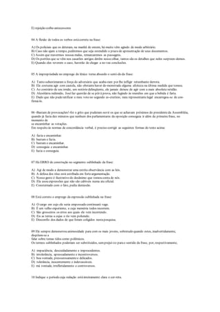 E) rejeição-coíbe-antecessores
04 A flexão de todos os verbos estácorreta na frase:
A) Os policiais que os deteram, na manhã de ontem, há muito vêm agindo de modo arbitrário.
B) Caso não ajam a tempo, pediremos que seja estendido o prazo de apresentação de seus documentos.
C) Assim que reavermos nossas malas, remarcaremos as passagens.
D) Os portões que se vêm nos casarões antigos detêm nosso olhar, tantos são os detalhes que neles surpreen-demos.
E) Quando eles reverem o caso, haverão de chegar a no-vas conclusões.
05 A impropriedade no emprego do léxico torna absurdo o senti-do da frase:
A) Tanto subestimaram a força do adversário que acaba-ram por lhe infligir retumbante derrota.
B) Ele costuma agir com cautela, não obstantehaver de-monstrado alguma afoiteza na última medida que tomou.
C) Ao contrário de seu irmão, um notório delinqüente, ele jamais deixou de agir com a mais absoluta retidão.
D) Alcoólatra redimido, Joséfaz questão de se pôr à prova, não fugindo às reuniões em que a bebida é farta.
E) Dado que não puderatificar o meu voto no segundo es-crutínio, meu representantelegal encarregou-se de con-
firmá-lo.
06 -Bastam de provocações!-foi o grito que puderam ouvir os que se achavam próximos do presidenteda Assembléia,
quando já fazia dez minutos que nenhum dos parlamentares da oposição conseguia ir além da primeira frase, no
momento de
se encaminhar as votações.
Em respeito às normas de concordância verbal, é preciso corrigir as seguintes formas do texto acima:
A) fazia e encaminhar.
B) bastam e fazia.
C) bastam e encaminhar.
D) conseguia e encaminhar.
E) fazia e conseguia.
07 Há ERRO de construção no segmento sublinhado da frase:
A) Agi de modo a demonstrar uma estrita observância com as leis.
B) A defesa dos réus está estribada em forteargumentação.
C) Nosso gesto é ilustrativo do desânimo que tomou conta de nós.
D) Ela usou expressões que não são cabíveis numa ata oficial.
E) Consternado com o fato, pediu demissão.
08 Está correto o emprego da expressão sublinhada na frase:
A) O cargo em cujo ele seria empossado continuará vago.
B) É um velho experiente, a cuja memória todos recorrem.
C) São grosseiros os erros aos quais ele vem incorrendo.
D) Eis as terras a cujas o rio vem poluindo.
E) Desconfio dos dados de que foram coligidos nestapesquisa.
09 Ele sempre demonstrou animosidade para com os mais jovens, sobretudo quando estes, inadvertidamente,
dispõem-se a
falar sobre temas tidos como polêmicos.
Os termos sublinhados poderiam ser substituídos, semprejuí-zo parao sentido da frase, por, respectivamente,
A) impaciência, descuidadamente e improcedentes.
B) intolerância, apressadamente e incontroversos.
C) boa vontade, pressurosamentee delicados.
D) tolerância, inocentemente e indevassáveis.
E) má vontade, irrefletidamente e controversos.
10 Indique o período cuja redação estáinteiramente clara e cor-reta.
 