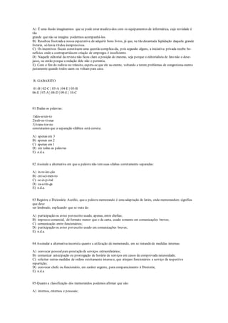 A) É uma ilusão imaginarmos que se pode estar atualiza-dos com os equipamentos de informática, cuja novidade é
tão
grande que não se imagina podermos acompanhá-los.
B) Resultou frustradaa nossaexpectativa de adquirir bons livros, já que, na tão decantada liqüidação daquela grande
livraria, só havia títulos inexpressivos.
C) Os incentivos fiscais constituem uma questão complica-da, pois segundo alguns, a iniciativa privada recebe be-
nefícios onde a contrapartidaem criação de empregos é insuficiente.
D) Naquele editorial da revista não ficou claro a posição do mesmo, seja porque o editorialista de fato não o dese-
jasse, ou então porque a redação dele não o permitiu.
E) Com o fim do rodízio no trânsito, espera-se que ele au-mente, voltando a terem problemas de congestiona-mento
justamente quando todos saem ou voltam para casa.
R: GABARITO
01-B | 02-C | 03-A | 04-E | 05-B
06-E | 07-A | 08-D | 09-E | 10-C
01 Dadas as palavras:
1)des-a-ten-to
2)sub-es-ti-mar
3) trans-tor-no
constatamos que a separação silábica está correta:
A) apenas em 3
B) apenas em 2
C) apenas em 1
D) em todas as palavras
E) n.d.a.
02 Assinale a alternativa em que a palavra não tem suas sílabas corretamente separadas:
A) in-te-lec-ção
B) cre-sci-men-to
C) oc-ci-pi-tal
D) ca-a-tin-ga
E) n.d.a.
03 Registra o Dicionário Aurélio, que a palavra memorando é uma adaptação do latim, onde memorandum significa
que deve
ser lembrado, explicando que se trata de:
A) participação ou aviso por escrito usado, apenas, entre chefias;
B) impresso comercial, de formato menor que o da carta, usado somente em comunicações breves;
C) comunicação entre funcionários;
D) participação ou aviso por escrito usado em comunicações breves;
E) n.d.a.
04 Assinalar a alternativa incorreta quanto a utilização de memorando, em se tratando de medidas internas:
A) convocar pessoalpara prestação de serviços extraordinários;
B) comunicar antecipação ou prorrogação de horário de serviços em casos de comprovada necessidade;
C) solicitar outras medidas de ordem estritamente interna e, que atinjam funcionários a serviço da respectiva
repartição;
D) convocar chefe ou funcionário, em caráter urgente, para comparecimento à Diretoria;
E) n.d.a.
05 Quanto a classificação dos memorandos podemos afirmar que são:
A) internos, externos e pessoais;
 