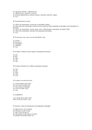 B) superiores, inferiores e administrativos;
C) administrativos, superiores e pessoais;
D) pessoais, administrativos, internos, externos, superiores, inferiores e iguais;
E) n.d.a.
06 Assinale alternativa correta:
A) ofícios são comunicações escritas que as autoridades recebem;
B) ofício quer dizer comunicação formal por escrito, dentro da mesma repartição ou destinada a outra repartição ou a
particular;
C) ofícios são comunicações escritas, apenas, entre a Administração e particulares, em caráter oficial;
D) ofícios são comunicações informais entre repartições particulares;
E) n.d.a.
07 Os pronomes: meu, nosso, seu, são classificados como:
A) pessoal
B) possessivo
C) interrogativo
D) indefinido
E) n.d.a.
08 Assinale o vocábulo incorreto quanto à acentuação das oxítonas:
A) pitú
B) baú
C) Piauí
D) caju
E) n.d.a.
09 Assinale a alternativa de vocábulo corretamente acentuado:
A) ítens
B) ítem
C) hífen
D) rítmo
E) n.d.a.
10 Assinale o uso correto da crase:
A) Tomou remédio gota à gota;
B) Gosto muito de andar à pé;
C) Vou à praia aos domingos;
D) O livro foi dado à João;
E) n.d.a.
R: GABARITO
01-A | 02-B | 03-D | 04-E | 05-D
06-B | 07-B | 08-A | 09-C | 10-C
01 Encontre o termo em destaque que está erradamente empregado:
A) Senão chover, irei às compras.
B) Olharam-se de alto a baixo.
C) Saiu a fim de divertir-se
D) Não suportavao dia-a-dia no convento.
E) Quando está cansado, briga à toa.
 