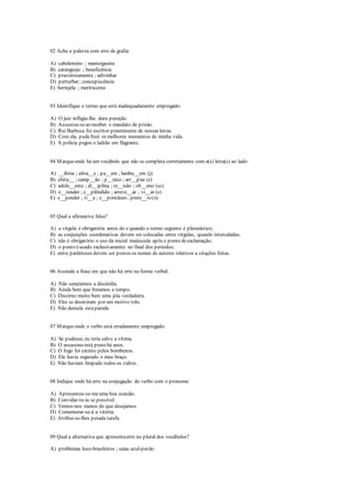 02 Ache a palavra com erro de grafia:
A) cabeleireiro ; manteigueira
B) caranguejo ; beneficência
C) prazeirosamente ; adivinhar
D) perturbar ; concupiscência
E) berinjela ; meritíssimo
03 Identifique o termo que está inadequadamente empregado:
A) O juiz infligiu-lhe dura punição.
B) Assustou-seao receber o mandato de prisão.
C) Rui Barbosa foi escritor preeminente de nossas letras.
D) Com ela, pudefruir os melhores momentos de minha vida.
E) A polícia pegou o ladrão em flagrante.
04 Marqueonde há um vocábulo que não se completa corretamente com a(s) letra(s) ao lado:
A) __ibóia ; ultra__e ; pa__em ; lambu__em (j)
B) efetu__ ; camp__ão ; p__nico ; arr__piar (e)
C) adole__ente ; di__iplina ; re__isão ; ob__eno (sc)
D) e__tender ; e__plêndido ; arreve__ar ; vi__ar (s)
E) e__pender ; ri__a ; e__pontâneo ; prete__to (x)
05 Qual a afirmativa falsa?
A) a vírgula é obrigatória antes do e quando o termo seguinte é pleonástico;
B) as conjunções coordenativas devem ser colocadas entre vírgulas, quando intercaladas;
C) não é obrigatório o uso da inicial maiúscula após o ponto deexclamação;
D) o ponto éusado exclusivamente no final dos períodos;
E) entre parênteses devem ser postos os nomes de autores relativos a citações feitas.
06 Assinale a frase em que não há erro na forma verbal:
A) Não semeiemos a discórdia.
B) Ainda bem que freiamos a tempo.
C) Discirno muito bem uma jóia verdadeira.
D) Eles se desaviram por um motivo tolo.
E) Não demula estaparede.
07 Marqueonde o verbo está erradamente empregado:
A) Se pudesse, eu teria salvo a vítima.
B) O assassino está preso há anos.
C) O fogo foi extinto pelos bombeiros.
D) Ele havia segurado o meu braço.
E) Não haviam limpado todos os vidros.
08 Indique onde há erro na conjugação do verbo com o pronome:
A) Apresentou-se-meuma boa ocasião.
B) Convidar-te-ia se possível.
C) Vemos-nos menos do que desejamos.
D) Comemorar-se-á a vitória.
E) Atribui-se-lhes pesada tarefa.
09 Qual a alternativa que apresentaerro no plural dos vocábulos?
A) problemas luso-brasileiros ; saias azul-pavão
 