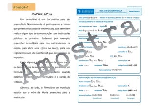 Atenção!
Formulário
Um formulário é um documento para ser
preenchido. Normalmente é pré-impresso e temos
que preencher os dados e informações, que permitem
realizar algum tipo de comunicações com instituições
públicas ou privadas. Podemos, por exemplo,
preencher formulários para nos matricularmos na
escola, para abrir uma conta no banco, para nos
registarmos num site na internet, para declararmos os
impostos.
Existe alguma informação que devemos saber
ou termos forma de consultar antes de preencher um
formulário. Um documento importante quando
estamos a preencher um formulário é o cartão do
cidadão.
Observa, ao lado, o formulário de matrícula
escolar que a mãe da Maria preencheu para a
matricular.
 