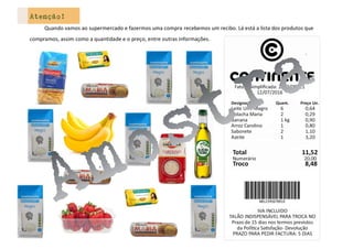 Atenção!
Quando vamos ao supermercado e fazermos uma compra recebemos um recibo. Lá está a lista dos produtos que
compramos, assim como a quantidade e o preço, entre outras informações.
 