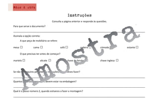Mãos à obra
Instruções
Consulta a página anterior e responde às questões.
Para que serve o documento?
____________________________________________________________________________________________________
Assinala a opção correta:
A que peça de mobiliário se refere:
mesa □ cama □ sofá □ cadeira □ cómoda □ estante □
O que precisas ter antes de começar?
martelo □ alicate □ chave de fendas □ chave inglesa □
Se não conseguires perceber as instruções, o que deves fazer?
____________________________________________________________________________________________________
Quantos parafusos pequenos devem estar na embalagem?
____________________________________________________________________________________________________
Qual é o passo número 2, quando estiveres a fazer a montagem?
____________________________________________________________________________________________________
 