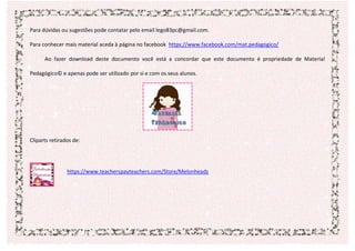 Para dúvidas ou sugestões pode contatar pelo email lego83pc@gmail.com.
Para conhecer mais material aceda à página no facebook https://www.facebook.com/mat.pedagogico/
Ao fazer download deste documento você está a concordar que este documento é propriedade de Material
Pedagógico© e apenas pode ser utilizado por si e com os seus alunos.
Cliparts retirados de:
https://www.teacherspayteachers.com/Store/Melonheadz
 