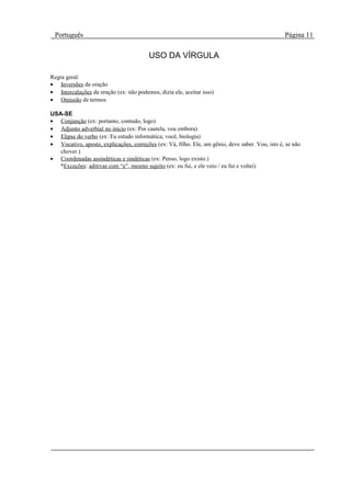 Português                                                                                        Página 11

                                         USO DA VÍRGULA

Regra geral:
• Inversões da oração
• Intercalações da oração (ex: não podemos, dizia ele, aceitar isso)
• Omissão de termos

USA-SE
• Conjunção (ex: portanto, contudo, logo)
• Adjunto adverbial no início (ex: Por cautela, vou embora)
• Elipse do verbo (ex: Eu estudo informática; você, biologia)
• Vocativo, aposto, explicações, correções (ex: Vá, filho. Ele, um gênio, deve saber. Vou, isto é, se não
   chover.)
• Coordenadas assindéticas e sindéticas (ex: Penso, logo existo.)
   *Exceções: aditivas com “e”, mesmo sujeito (ex: eu fui, e ele veio / eu fui e voltei)
 