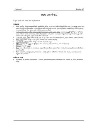 Português                                                                                          Página 12

                                             USO DO HÍFEM

Regra geral: para evitar erro de pronúncia

USA-SE
• Com prefixo tônico, de evidência semântica: além, có, ex, grã/grão, pós/pré/pós, sem, vice, sota, nuper (exs:
   além-túmulo, có-fundador, ex-presidente, grã-fino/grão-mestre, pós-escolar/pré-nupcial/pró-alfabetização,
   sem-cerimônia, vice-reitor, sota-piloto, nuper-escolar)
• Auto, contra, extra, infra, intra, neo, proto, pseudo, semi, supra, ultra: antes de vogal, “h”, “r” ou “s” (exs:
   auto-ônibus, contra-almirante, extra-oficial, infra-som, intra-ocular, neo-republicano, proto-árico, pseudo-
   sábio, semi-selvagem, supra-renal, ultra-sensível)
• Ante/anti, arqui, sobre antes de “h”, “r” ou “s” (exs: ante-sala/anti-higiênico, arqui-rabino, sobre-humano)
• Inter, super antes de “h” ou “r” (exs: inter-racial, super-homem)
• Ab, ad, ob, sob/sub antes de “r” (exs: sub-roda/sub-raça)
• Mal, pan antes de vogal ou “h” (exs: mal-educado, mal-humorado, pan-americano)
• Circum antes de vogal
• Bem com vida própria ou pronúncia requerida (exs: bem-querer, bem-vindo, bem-estar, bem-amado, bem-
   aventurado)
• Sem-vergonha, sem-par, rio-grandense, à-toa (adjetivo - advérbio = à toa), mão-cheia, vice-versa, meia-
   tigela, tão-somente

NÃO SE USA
• Um a um, de quando em quando, a fim de, ajudante de ordens, café com leite, estrada de ferro, farinha de
  trigo
 