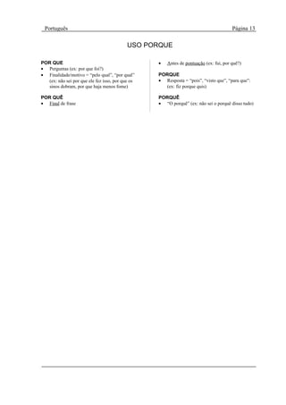 Português                                                                              Página 13

                                            USO PORQUE

POR QUE                                            •   Antes de pontuação (ex: fui, por quê?)
• Perguntas (ex: por que foi?)
• Finalidade/motivo = “pelo qual”, “por qual”      PORQUE
   (ex: não sei por que ele fez isso, por que os   • Resposta = “pois”, “visto que”, “para que”:
   sinos dobram, por que haja menos fome)            (ex: fiz porque quis)

POR QUÊ                                            PORQUÊ
• Final de frase                                   • “O porquê” (ex: não sei o porquê disso tudo)
 