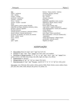 Português                                                                                              Página 3

Obs:                                                            batismo = batizar, deslize = deslizar
charco = encharcar                                              ressuscitar, pêssego, carrossel
rabo = rabicho                                                  pus, muçulmano
cochilo = cochilar                                              trás = traseiro
pechincha = pechinchar                                          obséquio, irrequieto
cochicho = cochichar                                            brasa, balsa
fuxico = fuxicar                                                esplêndido, espontâneo, misto, escasso,
sucesso / suceder = sucessão                                    displicência, obceno, maciço, sumiço
faisão                                                          erva, úmido, ágil
tigela, gengiva, ojeriza, gorjeta, berinjela                    bueiro, bujão, curinga, cutia
empecilho, privilégio, incipiente, disenteria, crânio,          viaje (verbo) / viagem (substantivo)
periquito, requisito, digladiar                                 seção (departamento) / sessão (da assembléia) /
discrição (discreto)                                            cessão (doação)
iminente (prestes a acontecer) / eminente (célebre)             cassada (“licença”)
dicente (alunos) / docente (professores)                        censo (Ibge) / senso (consciência)
ele possui, ele distribui, ele conclui, ele constitui           afim (relacionado) / a fim (em iminência de)
flecha / encher / mexer                                          (importante)
talvez / através                                                infrigir (deserespeitar) / infligir (impor)
xingar                                                          cela (prisão) / sela (de cavalo)
agito = agitar                                                  flagrante (no flagra)




                                              ACENTUAÇÃO

• Monossílabos tônicos em “a(s)”, “e(s)”, “o(s)” (exs: lá, fé, Jó)
• Oxítonas em “a(s)”, “e(s)”, “o(s)”, “em(ns)” (exs: Pará, caetés, socó, também)
• Paroxítonas em ditongo crescente, “r”, “l”, “n”, “x”, “ps”, “ã(s)”, “ão(s)”, “i(s)”, “us”, “um(ns)” (exs:
ginásio, revólver, útil, hífen, tórax, bíceps, ímã, órfãs, órgão, táxi, lápis, vírus, álbum)
• Proparoxítonas (ex: pêssego)
• Ditongos abertos em “éu”, “éi”, “ói” (exs: chapéu, Elói, herói)
• Hiato decrescente em “i(s)”, “u(s)” *Exceção : seguidos de “l”, “n”, “r”, “z”, “m” (exs: reúne, juíza)

Sem acento: avaro, filantropo, ibero, pudico, rubrica, gratuito, libido, fluido, fortuito, arcaico, judaico, bauru,
pitu, peru, tabu, umbu, urubu, abençoa, doa, pessoa, voa, perdoe, voe
 